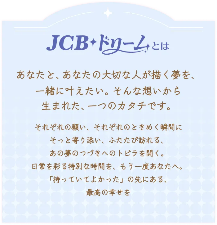 JCBドリームとは。あなたと、あなたの大切な人が描く夢を、一緒に叶えたい。そんな想いから生まれた、一つのカタチです。