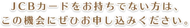 JCBカードをお持ちでない方は、この機会にぜひお申し込みください。