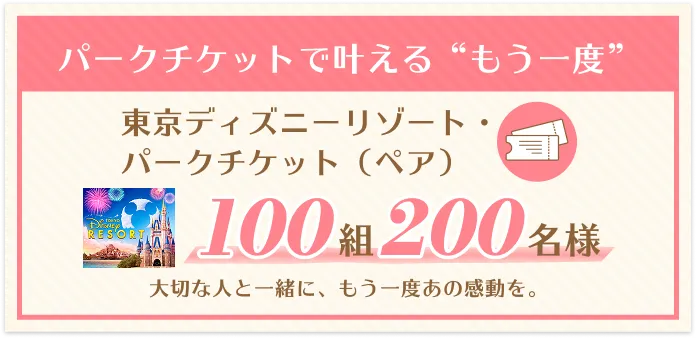 パークチケットで叶える「もう一度」。東京ディズニーリゾート・パークチケット（ペア）。100組200名様。大切な人と一緒に、もう一度あの感動を。