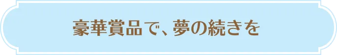 豪華賞品で、夢の続きを