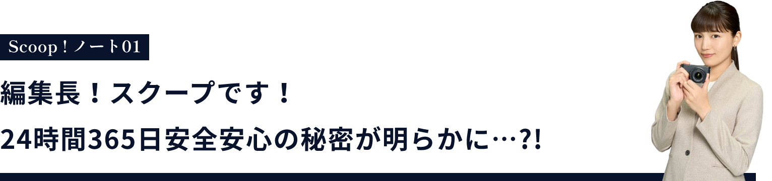 編集長！スクープです！24時間365日安全安心の秘密が明らかに…?!