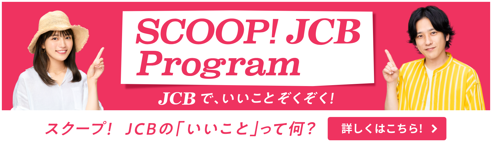 SCOOP JCB Program JCBで、いいことはじまる！ スクープ！ JCBの「いいこと」って何？ 詳しくはこちら！