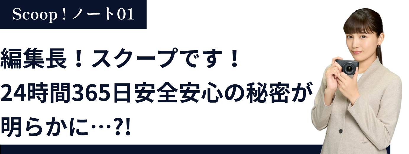 編集長！スクープです！24時間365日安全安心の秘密が明らかに…?!