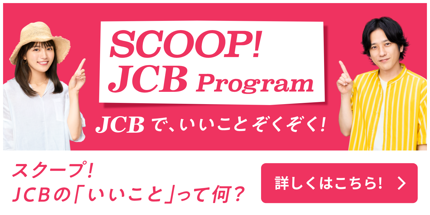 SCOOP JCB Program JCBで、いいことはじまる！ スクープ！ JCBの「いいこと」って何？ 詳しくはこちら！