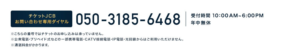 チケットJCB お問い合わせ専用ダイヤル 0570-054-355 受付時間10:00 AM～6:00PM年中無休